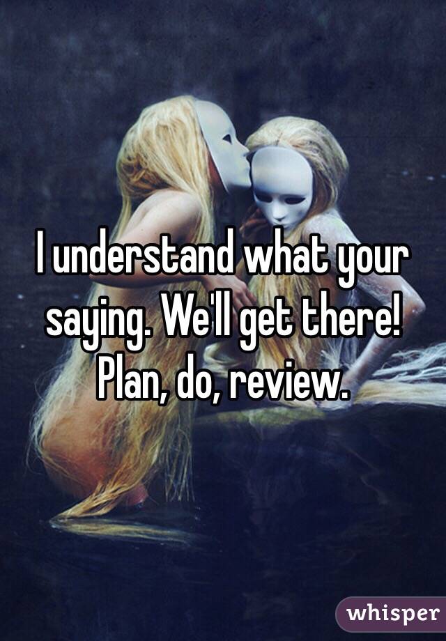 I understand what your saying. We'll get there! Plan, do, review.