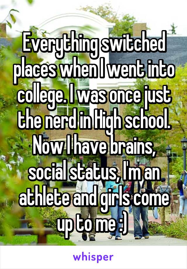 Everything switched places when I went into college. I was once just the nerd in High school. Now I have brains, social status, I'm an athlete and girls come up to me :) 