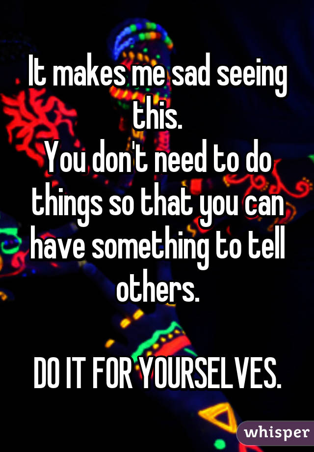 It makes me sad seeing this.
You don't need to do things so that you can have something to tell others.

DO IT FOR YOURSELVES.