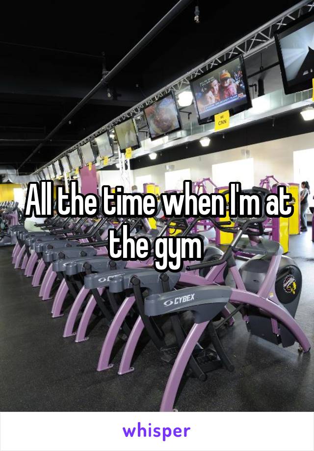 All the time when I'm at the gym 