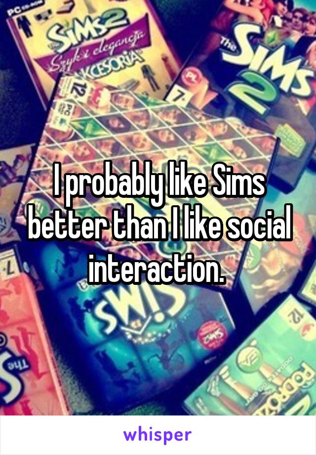 I probably like Sims better than I like social interaction. 