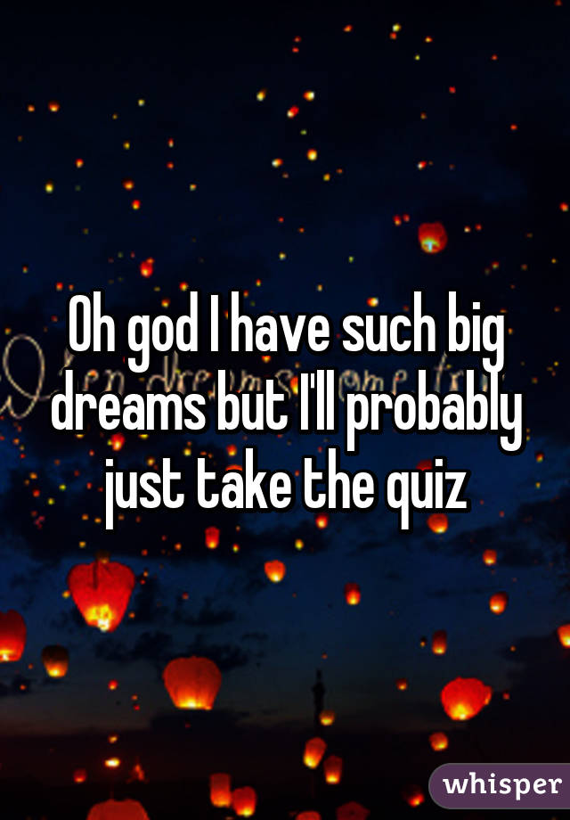 Oh god I have such big dreams but I'll probably just take the quiz