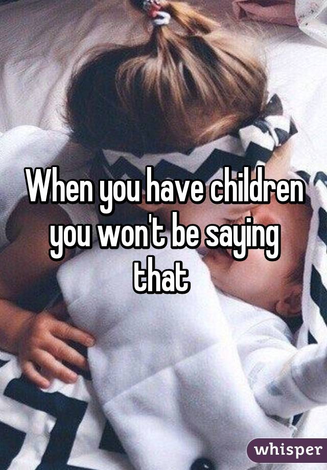 When you have children you won't be saying that 
