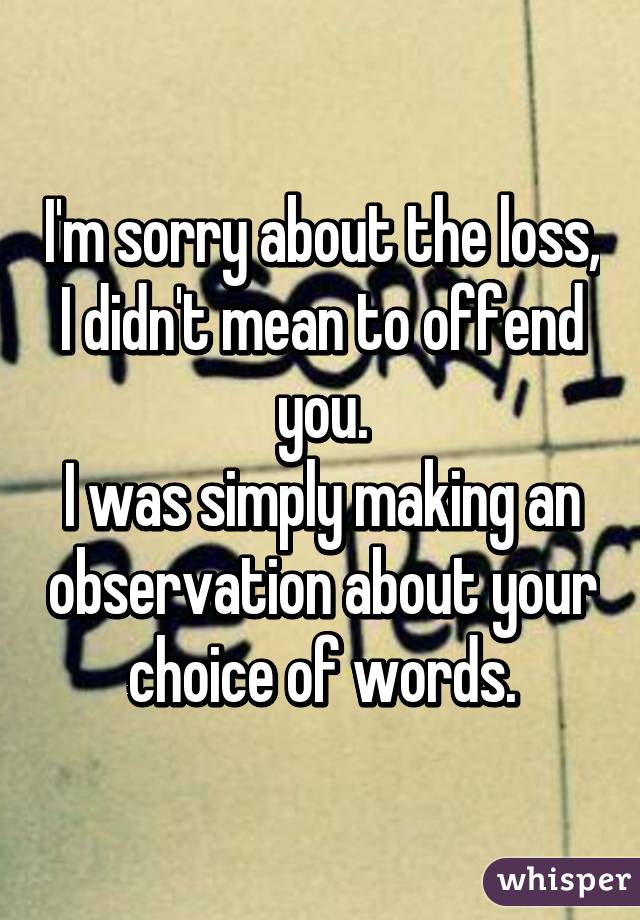 I'm sorry about the loss,
I didn't mean to offend you.
I was simply making an observation about your choice of words.