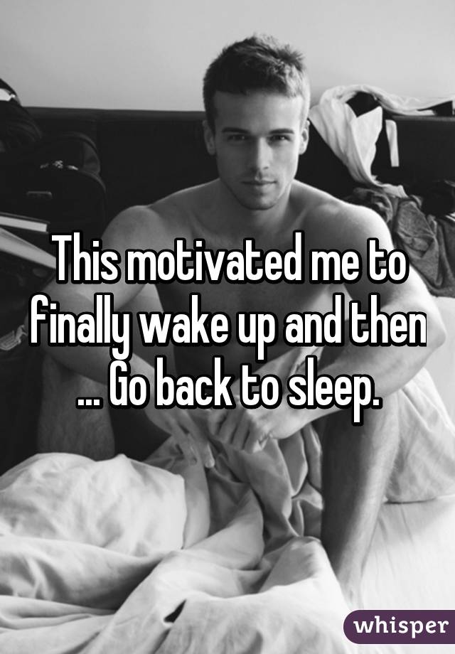 This motivated me to finally wake up and then ... Go back to sleep.