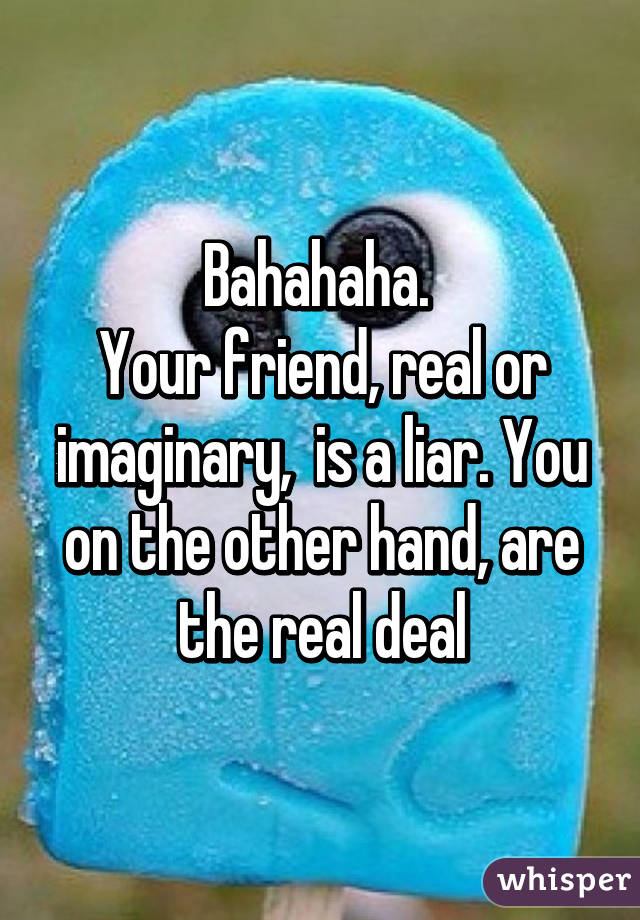 Bahahaha. 
Your friend, real or imaginary,  is a liar. You on the other hand, are the real deal