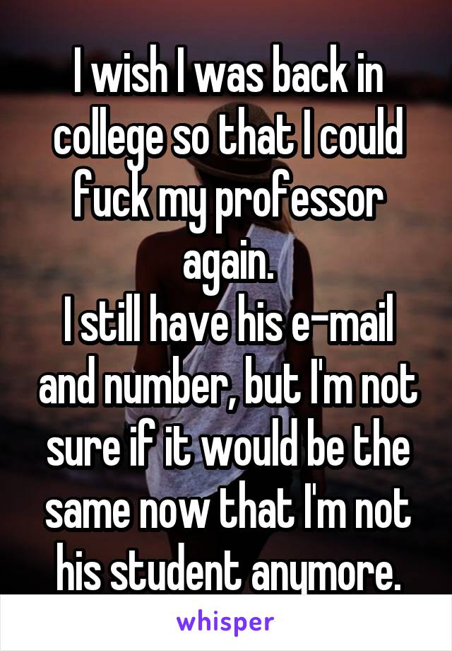 I wish I was back in college so that I could fuck my professor again.
I still have his e-mail and number, but I'm not sure if it would be the same now that I'm not his student anymore.