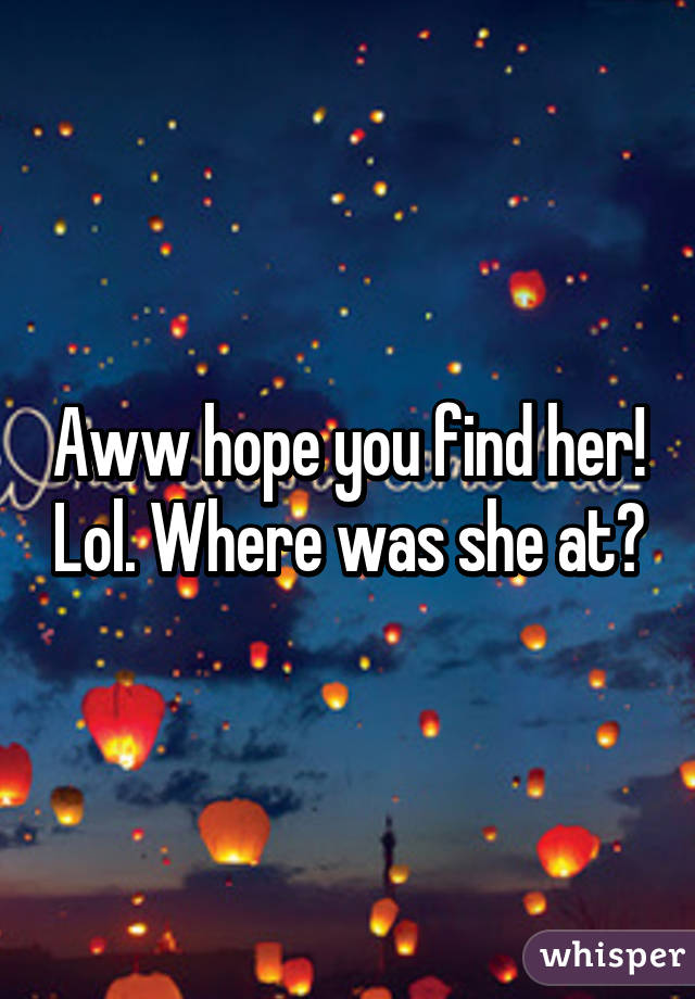 Aww hope you find her! Lol. Where was she at?