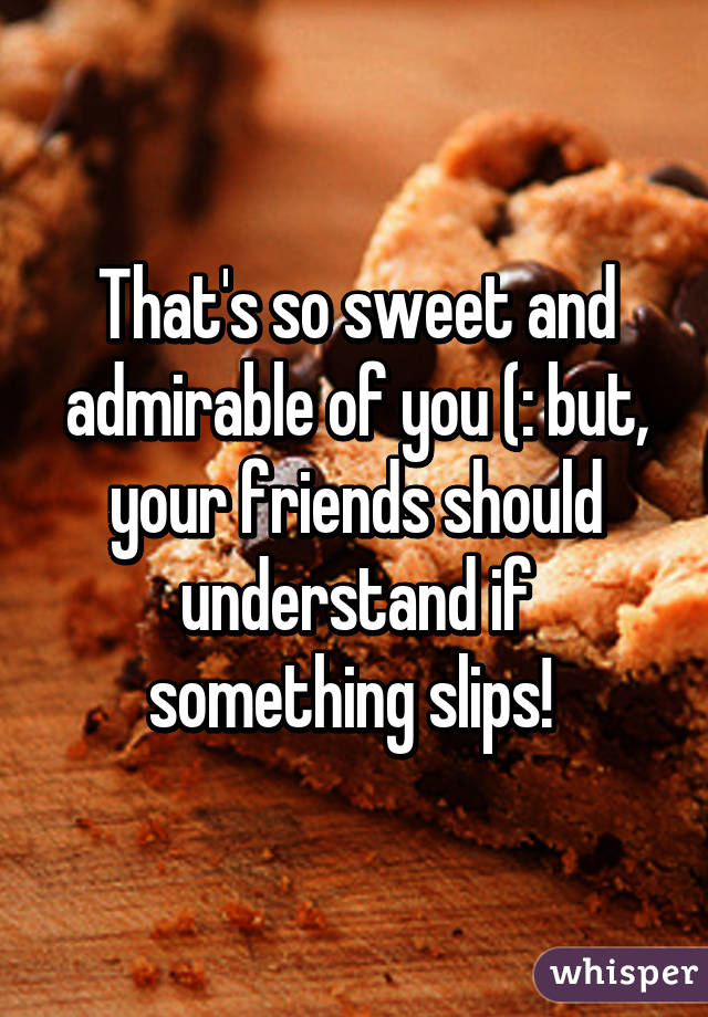 That's so sweet and admirable of you (: but, your friends should understand if something slips! 