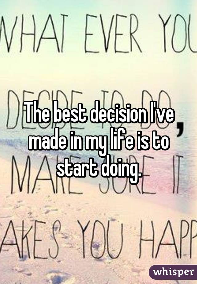 The best decision I've made in my life is to start doing.