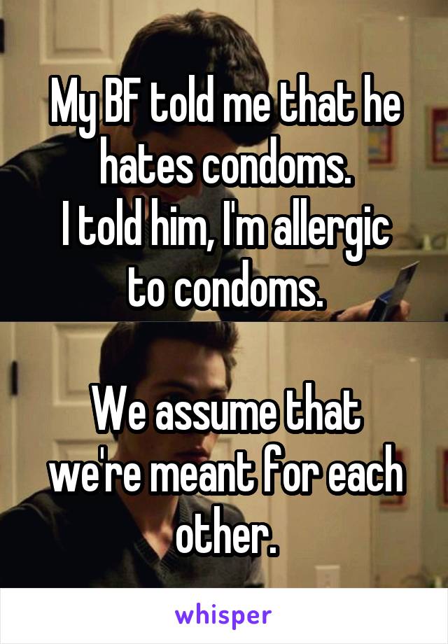 My BF told me that he hates condoms.
I told him, I'm allergic to condoms.

We assume that we're meant for each other.