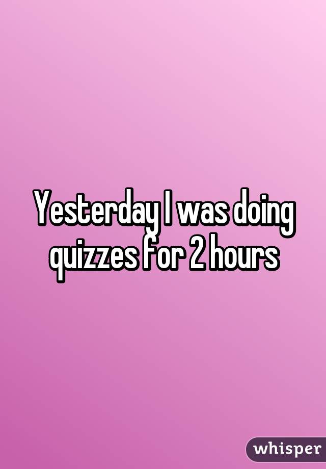 Yesterday I was doing quizzes for 2 hours