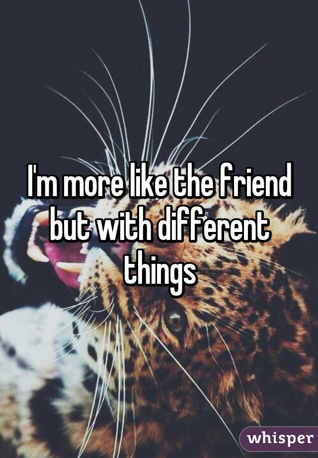 I'm more like the friend but with different things