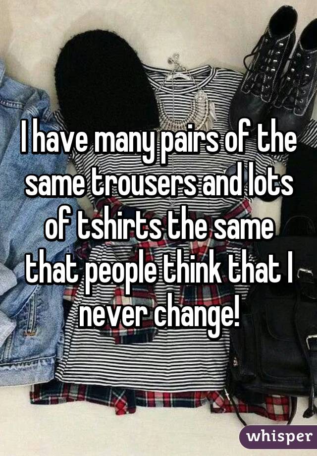 I have many pairs of the same trousers and lots of tshirts the same that people think that I never change!