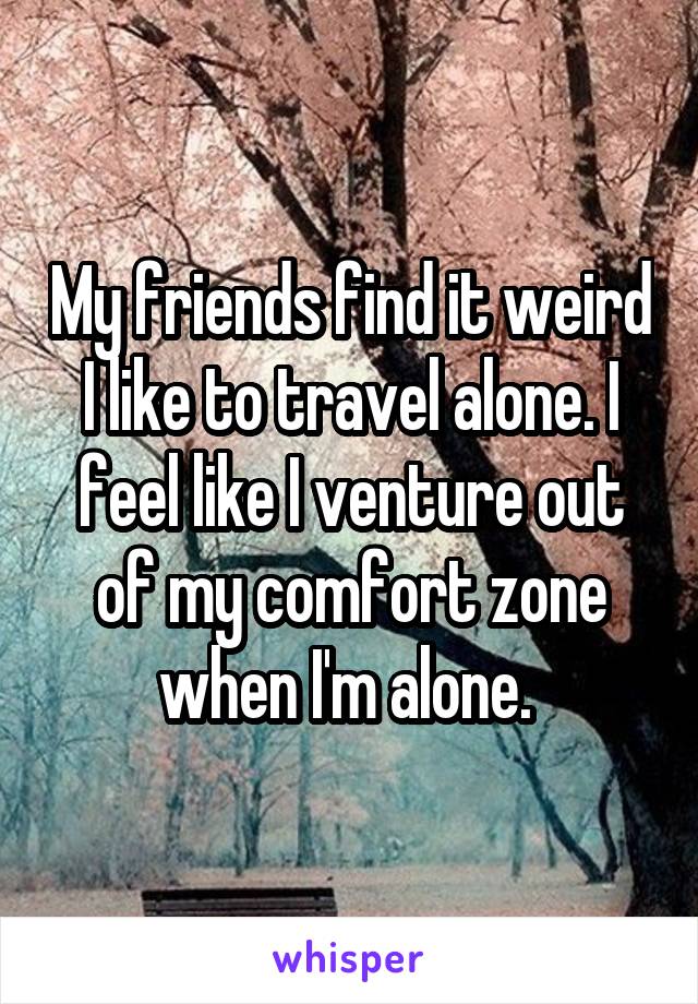 My friends find it weird I like to travel alone. I feel like I venture out of my comfort zone when I'm alone. 