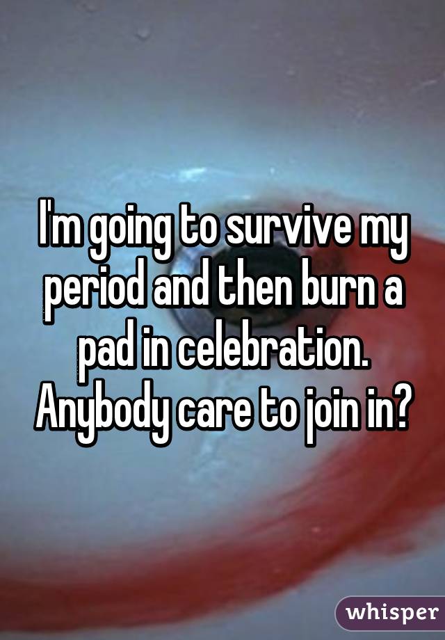 I'm going to survive my period and then burn a pad in celebration. Anybody care to join in?