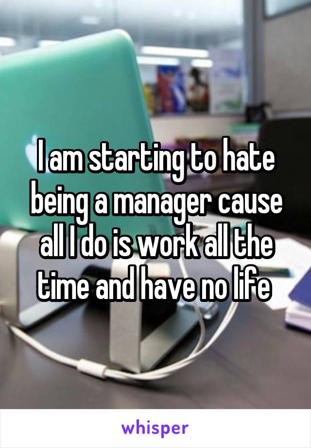 I am starting to hate being a manager cause all I do is work all the time and have no life 