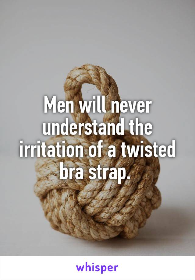Men will never understand the irritation of a twisted bra strap. 
