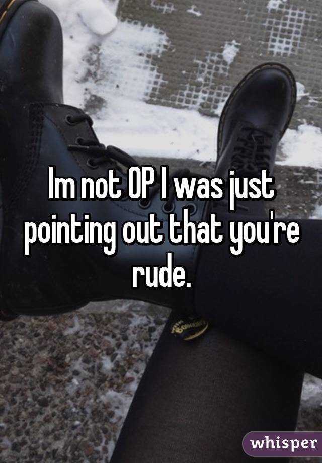 Im not OP I was just pointing out that you're rude.