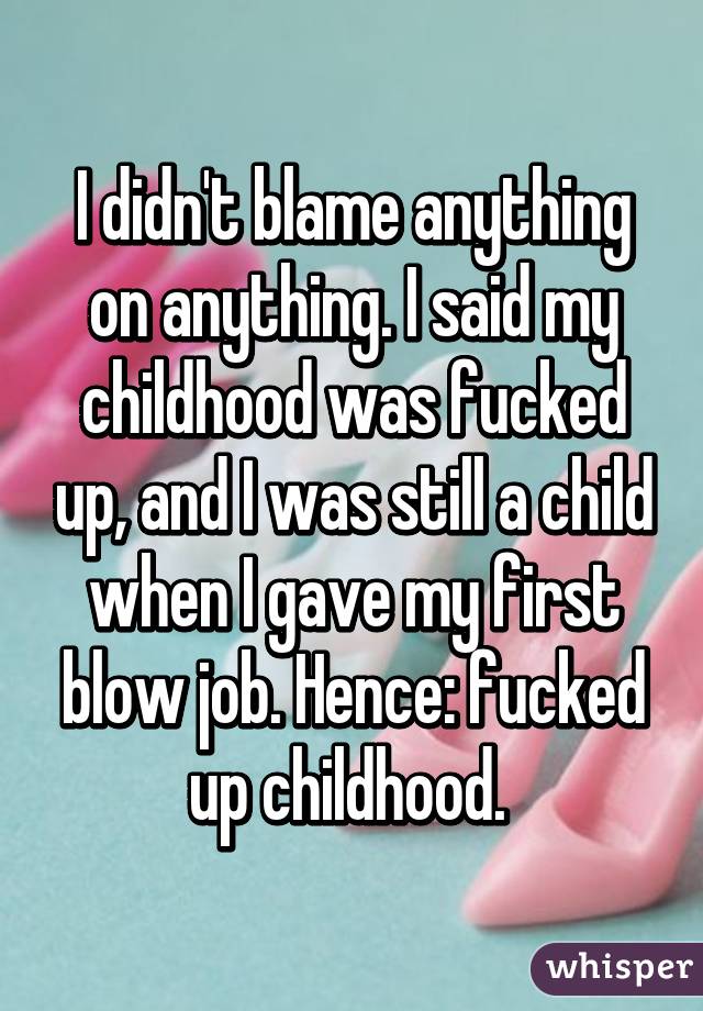 I didn't blame anything on anything. I said my childhood was fucked up, and I was still a child when I gave my first blow job. Hence: fucked up childhood. 