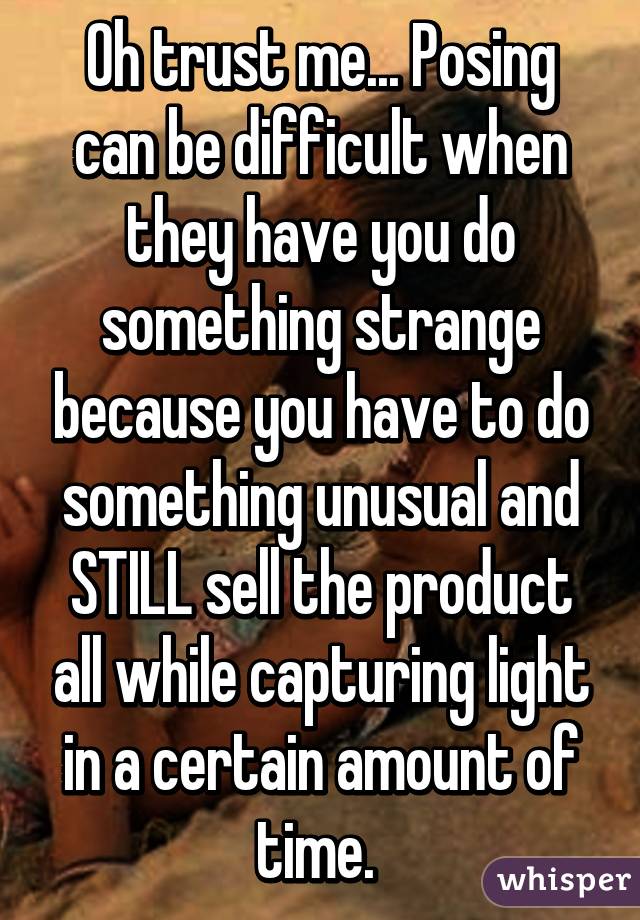 Oh trust me... Posing can be difficult when they have you do something strange because you have to do something unusual and STILL sell the product all while capturing light in a certain amount of time. 