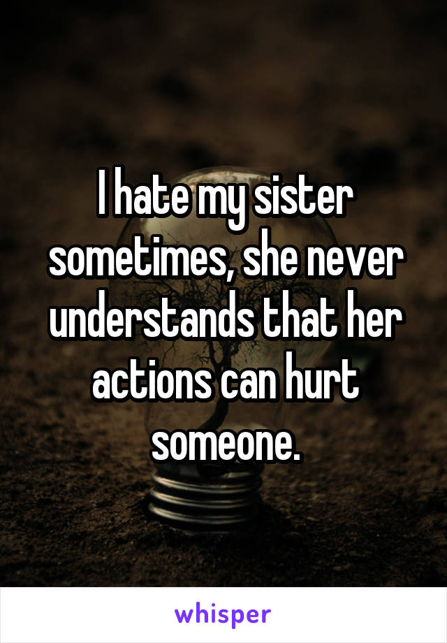I hate my sister sometimes, she never understands that her actions can hurt someone.