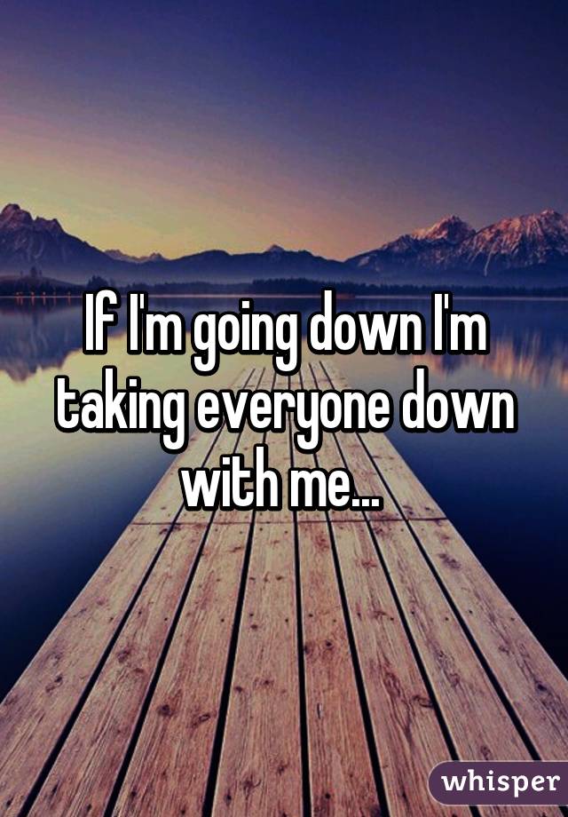 If I'm going down I'm taking everyone down with me... 