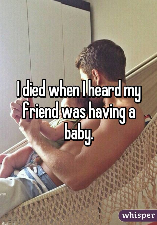 I died when I heard my friend was having a baby.