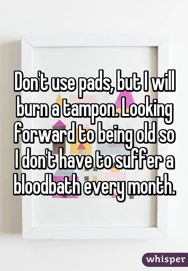 Don't use pads, but I will burn a tampon. Looking forward to being old so I don't have to suffer a bloodbath every month.