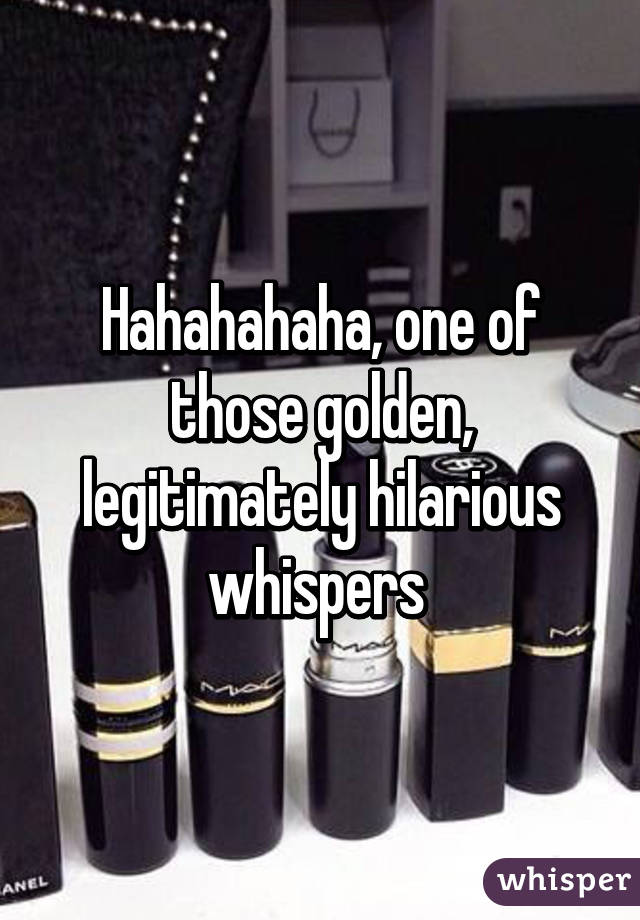 Hahahahaha, one of those golden, legitimately hilarious whispers 