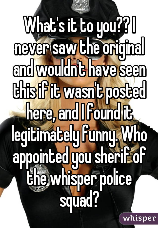 What's it to you?? I never saw the original and wouldn't have seen this if it wasn't posted here, and I found it legitimately funny. Who appointed you sherif of the whisper police squad?