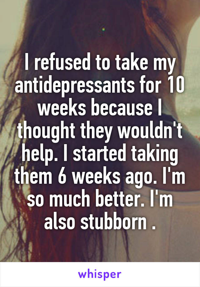 I refused to take my antidepressants for 10 weeks because I thought they wouldn't help. I started taking them 6 weeks ago. I'm so much better. I'm also stubborn .