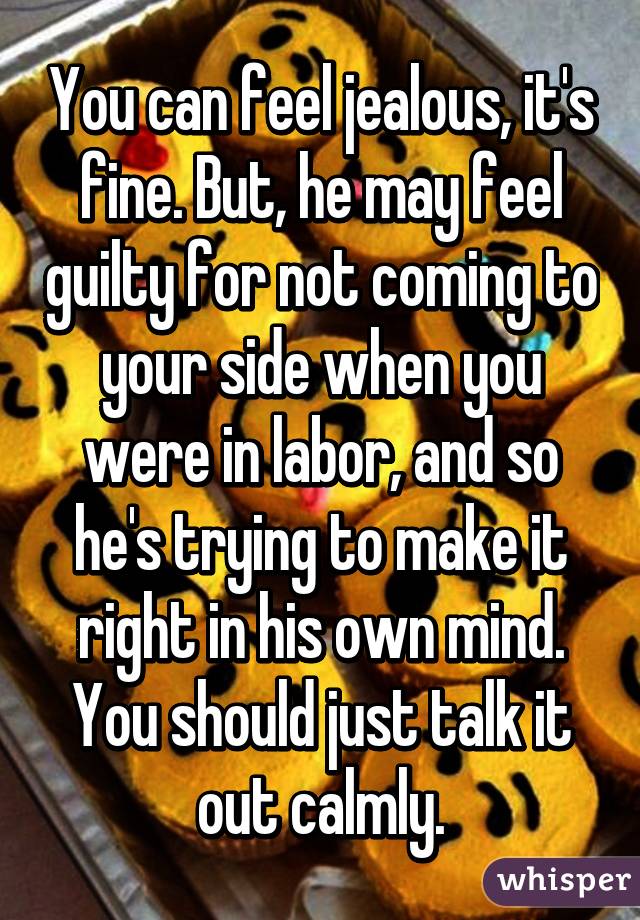 You can feel jealous, it's fine. But, he may feel guilty for not coming to your side when you were in labor, and so he's trying to make it right in his own mind. You should just talk it out calmly.