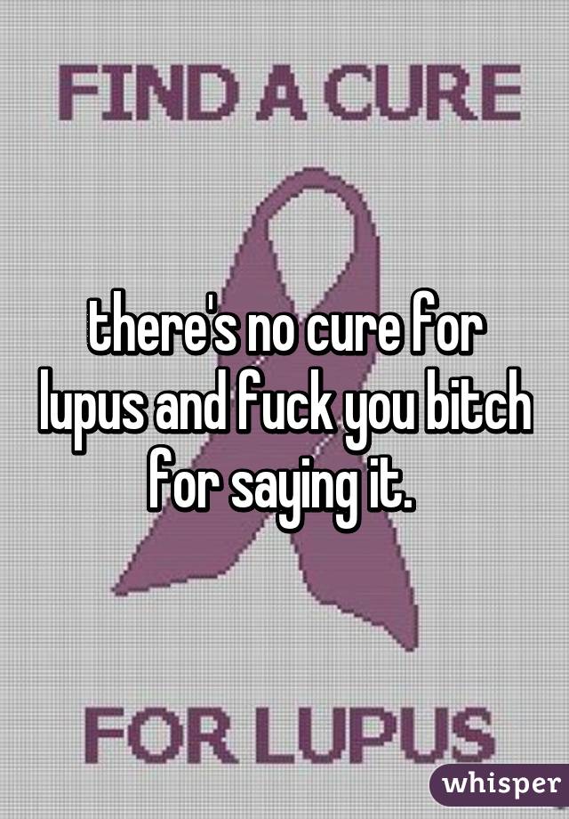there's no cure for lupus and fuck you bitch for saying it. 