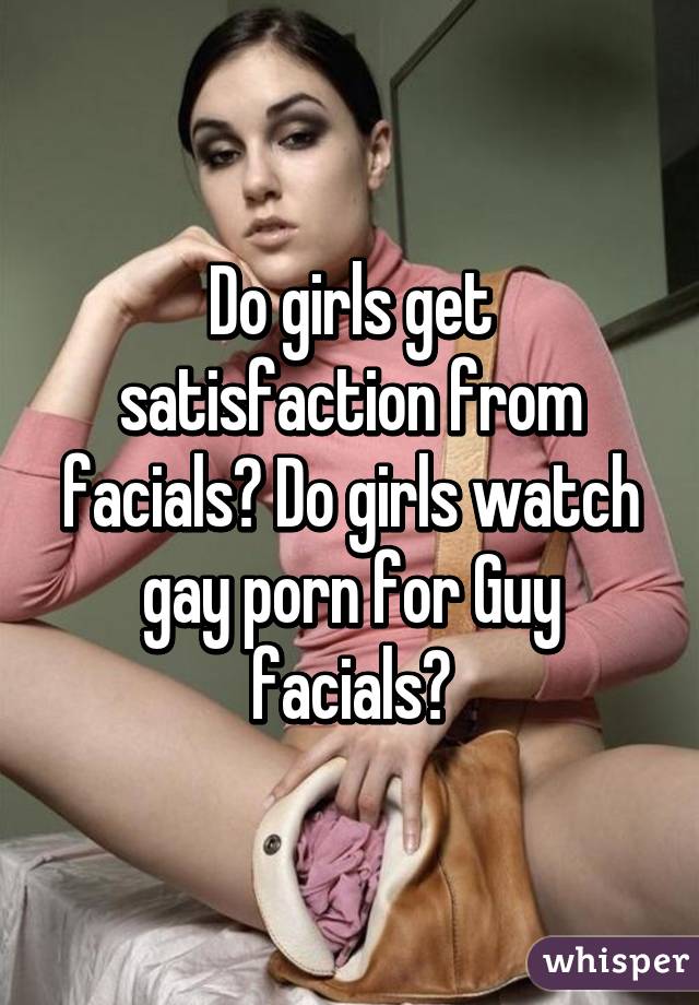 Do girls get satisfaction from facials? Do girls watch gay porn for Guy facials?
