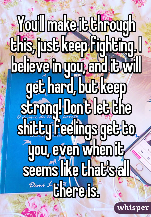 You'll make it through this, just keep fighting. I believe in you, and it will get hard, but keep strong! Don't let the shitty feelings get to you, even when it seems like that's all there is.