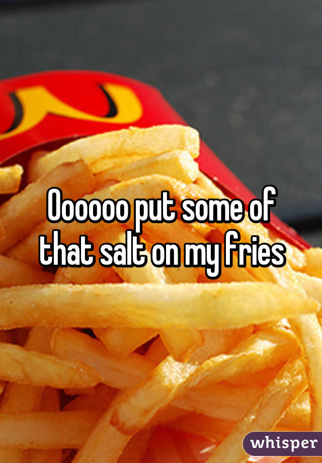 Oooooo put some of that salt on my fries