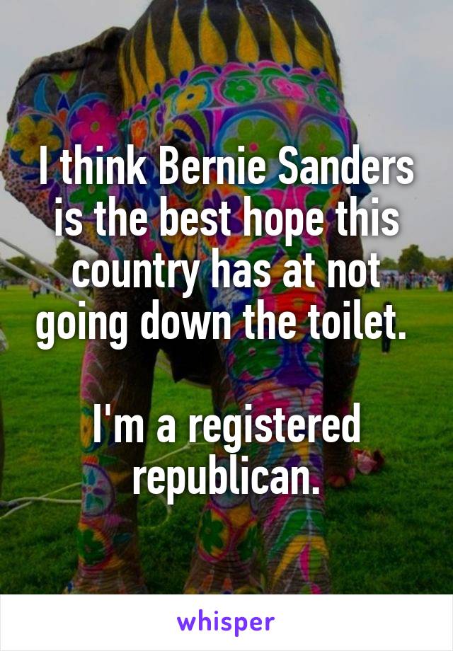 I think Bernie Sanders is the best hope this country has at not going down the toilet. 

I'm a registered republican.