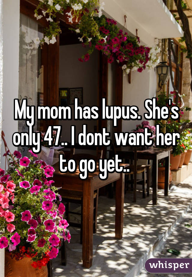 My mom has lupus. She's only 47.. I dont want her to go yet.. 
