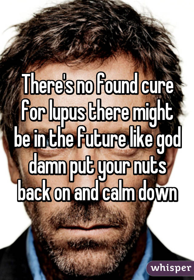 There's no found cure for lupus there might be in the future like god damn put your nuts back on and calm down