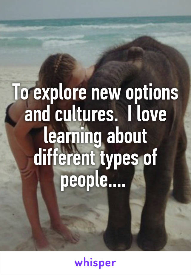 To explore new options and cultures.  I love learning about different types of people.... 