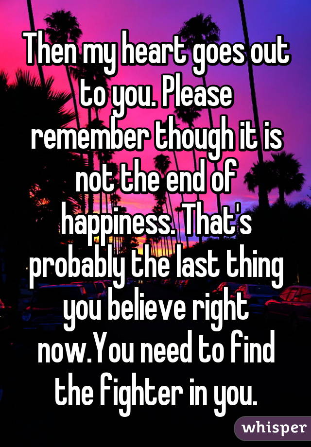 Then my heart goes out to you. Please remember though it is not the end of happiness. That's probably the last thing you believe right now.You need to find the fighter in you.