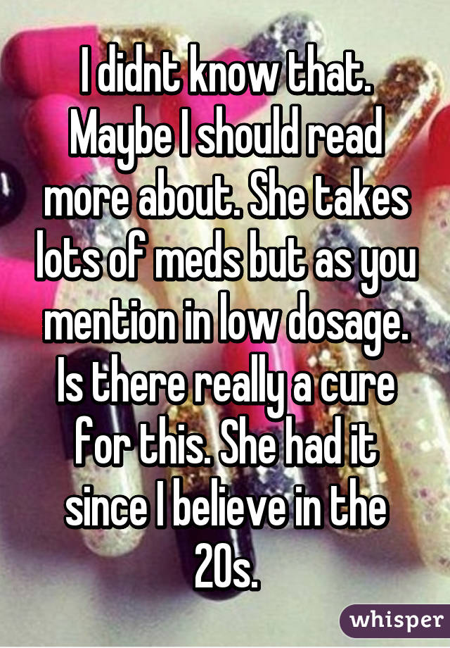I didnt know that. Maybe I should read more about. She takes lots of meds but as you mention in low dosage. Is there really a cure for this. She had it since I believe in the 20s.