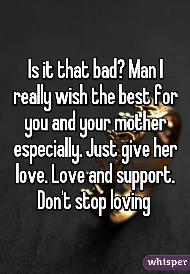 Is it that bad? Man I really wish the best for you and your mother especially. Just give her love. Love and support. Don't stop loving 