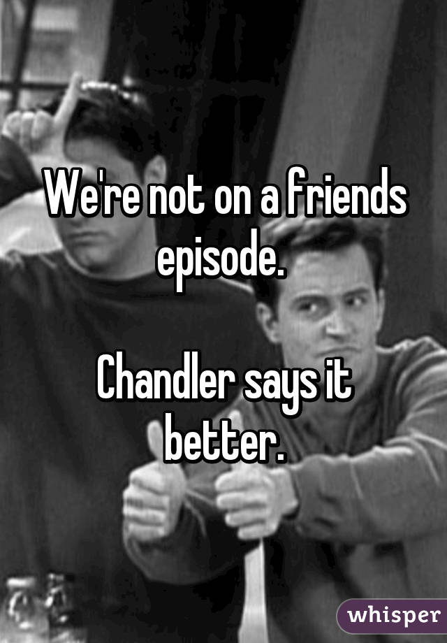 We're not on a friends episode. 

Chandler says it better.