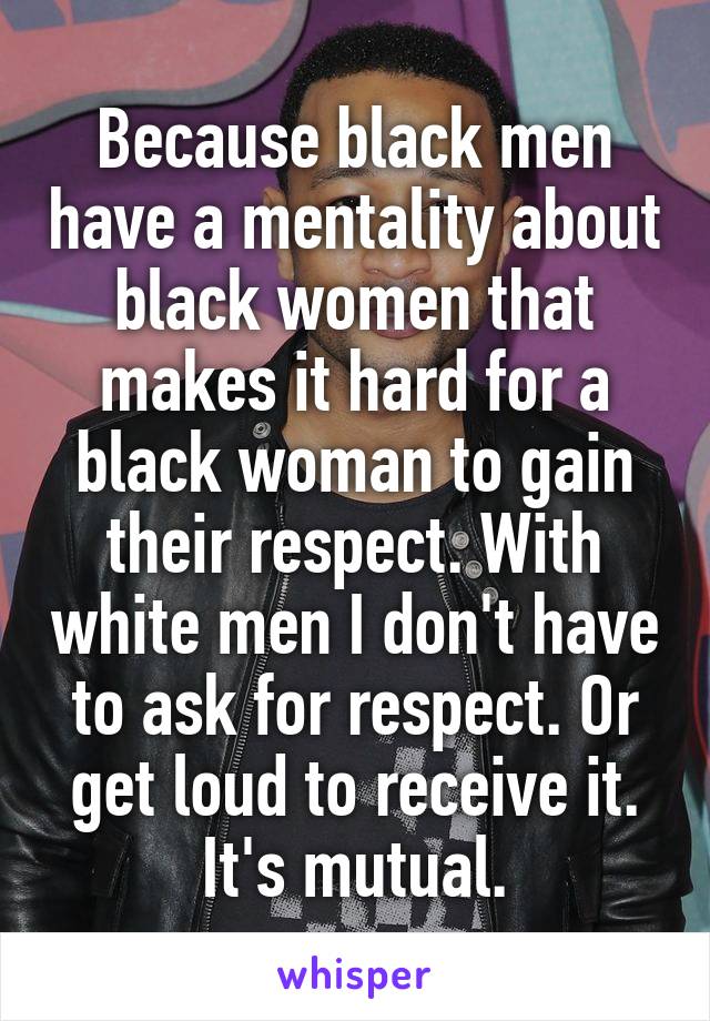 Because black men have a mentality about black women that makes it hard for a black woman to gain their respect. With white men I don't have to ask for respect. Or get loud to receive it. It's mutual.