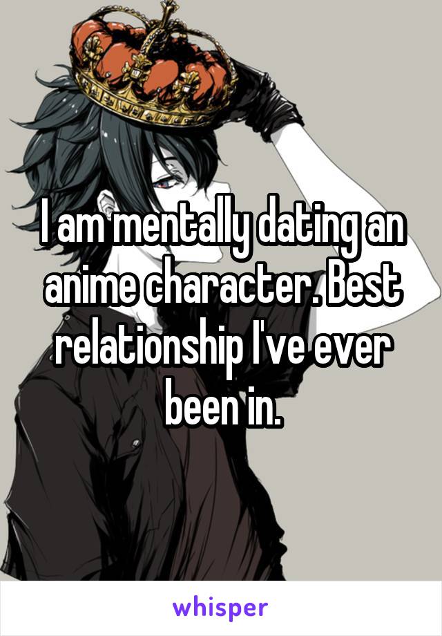 I am mentally dating an anime character. Best relationship I've ever been in.