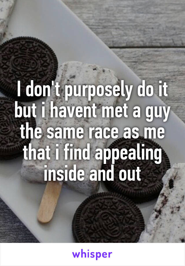 I don't purposely do it but i havent met a guy the same race as me that i find appealing inside and out