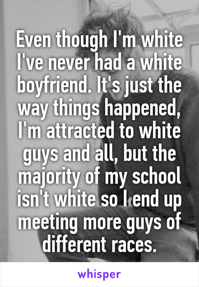 Even though I'm white I've never had a white boyfriend. It's just the way things happened, I'm attracted to white guys and all, but the majority of my school isn't white so I end up meeting more guys of different races.