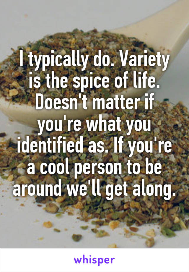 I typically do. Variety is the spice of life. Doesn't matter if you're what you identified as. If you're a cool person to be around we'll get along. 